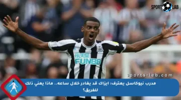 مدرب نيوكاسل يعترف: إيزاك قد يغادر خلال ساعة.. ماذا يعني ذلك للفريق؟